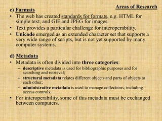 c) Formats
• The web has created standards for formats, e.g. HTML for
simple text, and GIF and JPEG for images.
• Text provides a particular challenge for interoperability.
• Unicode emerged as an extended character set that supports a
very wide range of scripts, but is not yet supported by many
computer systems.
d) Metadata
• Metadata is often divided into three categories:
– descriptive metadata is used for bibliographic purposes and for
searching and retrieval;
– structural metadata relates different objects and parts of objects to
each other;
– administrative metadata is used to manage collections, including
access controls.
• For interoperability, some of this metadata must be exchanged
between computers.
Areas of Research
 