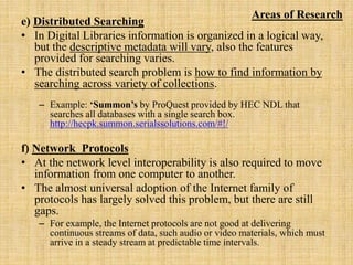 e) Distributed Searching
• In Digital Libraries information is organized in a logical way,
but the descriptive metadata will vary, also the features
provided for searching varies.
• The distributed search problem is how to find information by
searching across variety of collections.
– Example: ‘Summon’s by ProQuest provided by HEC NDL that
searches all databases with a single search box.
http://hecpk.summon.serialssolutions.com/#!/
f) Network Protocols
• At the network level interoperability is also required to move
information from one computer to another.
• The almost universal adoption of the Internet family of
protocols has largely solved this problem, but there are still
gaps.
– For example, the Internet protocols are not good at delivering
continuous streams of data, such audio or video materials, which must
arrive in a steady stream at predictable time intervals.
Areas of Research
 