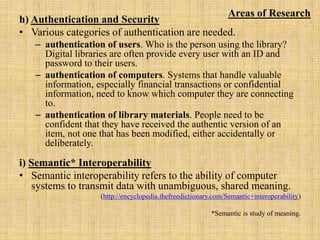 h) Authentication and Security
• Various categories of authentication are needed.
– authentication of users. Who is the person using the library?
Digital libraries are often provide every user with an ID and
password to their users.
– authentication of computers. Systems that handle valuable
information, especially financial transactions or confidential
information, need to know which computer they are connecting
to.
– authentication of library materials. People need to be
confident that they have received the authentic version of an
item, not one that has been modified, either accidentally or
deliberately.
i) Semantic* Interoperability
• Semantic interoperability refers to the ability of computer
systems to transmit data with unambiguous, shared meaning.
(http://encyclopedia.thefreedictionary.com/Semantic+interoperability)
*Semantic is study of meaning.
Areas of Research
 