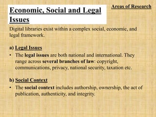Economic, Social and Legal
Issues
Digital libraries exist within a complex social, economic, and
legal framework.
a) Legal Issues
• The legal issues are both national and international. They
range across several branches of law: copyright,
communications, privacy, national security, taxation etc.
b) Social Context
• The social context includes authorship, ownership, the act of
publication, authenticity, and integrity.
Areas of Research
 