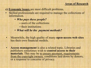 c) Economic issues are most difficult problems.
• Skilled professionals are required to manage the collections of
information.
• Who pays these people?
– users of the collections
– their institutions
• What will be the payment methods?
• Meanwhile, the high quality of many open-access web sites
has their own financial models.
• Access management is also a related topic. Libraries and
publishers sometimes wish to control access to their
materials. This may be to ensure payment, requirements
from the copyright owners, conditions laid down by donors,
or a response to concerns of privacy.
Areas of Research
 