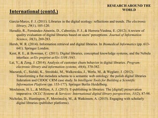 RESEARCH AROUND THE
WORLD
García-Marco, F. J. (2011). Libraries in the digital ecology: reflections and trends. The electronic
library, 29(1), 105-120.
Heradio, R., Fernández-Amorós, D., Cabrerizo, F. J., & Herrera-Viedma, E. (2012). A review of
quality evaluation of digital libraries based on users’ perceptions. Journal of Information
Science, 38(3), 269-283.
Hersh, W. R. (2014). Information retrieval and digital libraries. In Biomedical Informatics (pp. 613-
641). Springer London.
Kent, R. E., & Bowman, C. (2011). Digital libraries, conceptual knowledge systems, and the Nebula
interface. arXiv preprint arXiv:1109.1841.
Lai, Y., & Zeng, J. (2014). Analysis of customer churn behavior in digital libraries. Program:
electronic library and information systems, 48(4), 370-382.
Mazurek, C., Sielski, K., Stroiński, M., Walkowska, J., Werla, M., & Węglarz, J. (2012).
Transforming a flat metadata schema to a semantic web ontology: the polish digital libraries
federation and CIDOC CRM case study. In Intelligent Tools for Building a Scientific
Information Platform (pp. 153-177). Springer Berlin Heidelberg.
Moulaison, H. L., & Million, A. J. (2015). E-publishing in libraries: The [digital] preservation
imperative. OCLC Systems & Services: International digital library perspectives, 31(2), 87-98.
Nicholas, D., Huntington, P., Μονόπωλη, Μ., & Watkinson, A. (2015). Engaging with scholarly
digital libraries (publisher platforms).
International (contd.)
 