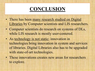 CONCLUSION
• There has been many research studied on Digital
Libraries by Computer scientists and LIS researchers.
• Computer scientists do research on systems of DLs,
while LIS research is mostly user-centered.
• As technology is not static; innovation in
technologies bring innovation in system and services
of libraries. Digital Libraries also has to be upgraded
with state-of-art technologies.
• These innovations creates new areas for researchers
to explore.
 