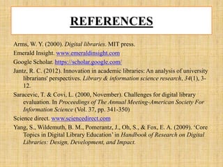 REFERENCES
Arms, W. Y. (2000). Digital libraries. MIT press.
Emerald Insight. www.emeraldinsight.com
Google Scholar. https://scholar.google.com/
Jantz, R. C. (2012). Innovation in academic libraries: An analysis of university
librarians' perspectives. Library & information science research, 34(1), 3-
12.
Saracevic, T. & Covi, L. (2000, November). Challenges for digital library
evaluation. In Proceedings of The Annual Meeting-American Society For
Information Science (Vol. 37, pp. 341-350)
Science direct. www.sciencedirect.com
Yang, S., Wildemuth, B. M., Pomerantz, J., Oh, S., & Fox, E. A. (2009). ‘Core
Topics in Digital Library Education’ in Handbook of Research on Digital
Libraries: Design, Development, and Impact.
 