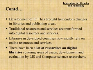 Contd…
 Development of ICT has brought tremendous changes
in libraries and publishing areas.
 Traditional resources and services are transformed
into digital resources and services.
 Libraries in developed countries now mostly rely on
online resources and services.
 There have been a lot of researches on digital
libraries covering areas of usage, development and
evaluation by LIS and Computer science researchers.
Innovation in Libraries
and Publishing
 