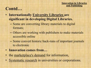 Contd…
• Internationally University Libraries are
significant in developing Digital Libraries.
– Some are converting library materials to digital
formats;
– Others are working with publishers to make materials
accessible online
– Some convert historic back-runs of important journals
to electronic
• Innovation comes from…
• the marketplace's demand for information,
• Systematic research in universities or corporations.
Innovation in Libraries
and Publishing
 