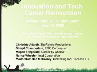 Innovation and Tech  Career Reinvention Women Who Tech TeleSummit May 12, 2009 Need Help? Press *7 to un-mute phone lines or  call ReadyTalk Support at   1-800-843-9166 www.WomenWhoTech.com Christine Adzich , Big Picture Productions  Sheryl Chamberlain , EMC Corporation  Megan Fitzgerald , Career by Choice Nance Wheeler , Intel Corporation Moderator:   Dee McCrorey , Risktaking for Success LLC 