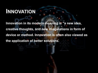 INNOVATION
Innovation in its modern meaning is "a new idea,
creative thoughts, and new imaginations in form of
device or method. Innovation is often also viewed as
the application of better solutions.
 