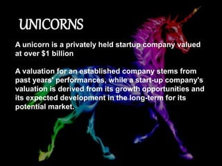 UNICORNS
A unicorn is a privately held startup company valued
at over $1 billion
A valuation for an established company stems from
past years' performances, while a start-up company's
valuation is derived from its growth opportunities and
its expected development in the long-term for its
potential market.
 