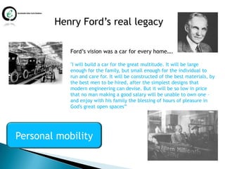 Henry Ford’s real legacy

            Ford’s vision was a car for every home….

            "I will build a car for the great multitude. It will be large
            enough for the family, but small enough for the individual to
            run and care for. It will be constructed of the best materials, by
            the best men to be hired, after the simplest designs that
            modern engineering can devise. But it will be so low in price
            that no man making a good salary will be unable to own one –
            and enjoy with his family the blessing of hours of pleasure in
            God's great open spaces”




Personal mobility
 