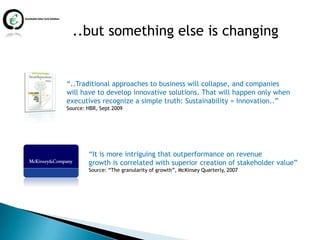 ..but something else is changing


“..Traditional approaches to business will collapse, and companies
will have to develop innovative solutions. That will happen only when
executives recognize a simple truth: Sustainability = Innovation..”
Source: HBR, Sept 2009




        “It is more intriguing that outperformance on revenue
        growth is correlated with superior creation of stakeholder value”
        Source: “The granularity of growth”, McKinsey Quarterly, 2007
 