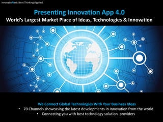 Presenting Innovation App 4.0
World’s Largest Market Place of Ideas, Technologies & Innovation
We Connect Global Technologies With Your Business Ideas
• 70 Channels showcasing the latest developments in Innovation from the world.
• Connecting you with best technology solution providers
InnovatioNext: Next Thinking Applied
 