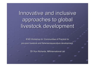 Innovative and inclusive
  approaches to global
 livestock development

     IFAD Workshop on ‘Communities of Practice for
                                                        ’
 pro-poor livestock and fisheries/aquaculture development



          Dr Wyn Richards, NRInternational Ltd
 