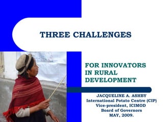 THREE CHALLENGES FOR INNOVATORS IN RURAL DEVELOPMENT JACQUELINE A. ASHBY International Potato Centre (CIP) Vice-president, ICIMOD  Board of Governors MAY, 2009. 