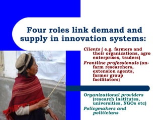 Four roles link demand and supply in innovation systems:  Clients  ( e.g. farmers and their organizations, agro enterprise...