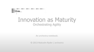 Innovation as Maturity
Orchestrating Agility

An archestra notebook.
© 2013 Malcolm Ryder / archestra

 