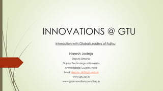 INNOVATIONS @ GTU 
Interaction with Global Leaders of Fujitsu 
Naresh Jadeja 
Deputy Director 
Gujarat Technological University 
Ahmedabad, Gujarat, India 
Email: deputy_dir2@gtu.edu.in 
www.gtu.ac.in 
www.gtuinnovationcouncil.ac.in 
 