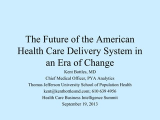 The Future of the American
Health Care Delivery System in
an Era of Change
Kent Bottles, MD
Chief Medical Officer, PYA Analytics
Thomas Jefferson University School of Population Health
kent@kentbottlesmd.com; 610 639 4956
Health Care Business Intelligence Summit
September 19, 2013
 