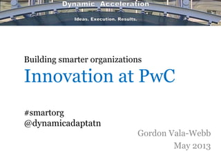 Building smarter organizations
Innovation at PwC
#smartorg
@dynamicadaptatn
Gordon Vala-Webb
May 2013
 