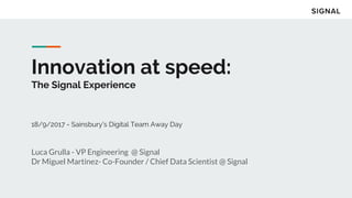 Innovation at speed:
The Signal Experience
18/9/2017 - Sainsbury's Digital Team Away Day
Luca Grulla - VP Engineering @ Signal
Dr Miguel Martinez- Co-Founder / Chief Data Scientist @ Signal
 