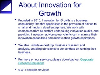 About Innovation for
          Growth
•   Founded in 2010, Innovation for Growth is a business
    consultancy firm that specialises in the provision of advice to
    small and medium sized enterprises. We work with
    companies from all sectors undertaking innovation audits, and
    providing innovation advice so our clients can maximise their
    innovation capabilities and achieve their growth aspirations.

•   We also undertake desktop, business research and
    analysis, enabling our clients to concentrate on running their
    business.

•   For more on our services, please download our Corporate
    Services Document.

•   © 2011 Innovation for Growth
 