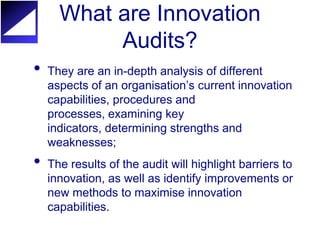 What are Innovation
           Audits?
•   They are an in-depth analysis of different
    aspects of an organisation’s current innovation
    capabilities, procedures and
    processes, examining key
    indicators, determining strengths and
    weaknesses;
•   The results of the audit will highlight barriers to
    innovation, as well as identify improvements or
    new methods to maximise innovation
    capabilities.
 