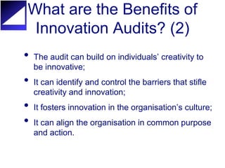 What are the Benefits of
 Innovation Audits? (2)
•   The audit can build on individuals’ creativity to
    be innovative;
•   It can identify and control the barriers that stifle
    creativity and innovation;
•   It fosters innovation in the organisation’s culture;
•   It can align the organisation in common purpose
    and action.
 
