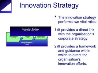 Innovation Strategy
           • The innovation strategy
             performs two vital roles:

           1) It provides a direct link
              with the organisation’s
              corporate strategy;

           2) It provides a framework
              and guidance within
              which to direct the
              organisation’s
              innovation efforts.
 