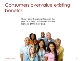 Consumers overvalue existing
benefits
material minds 12
They value the advantages of the
products they own more than the
benefits of the new one.
 