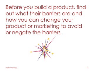 Before you build a product, find
out what their barriers are and
how you can change your
product or marketing to avoid
or negate the barriers.
material minds 16
 