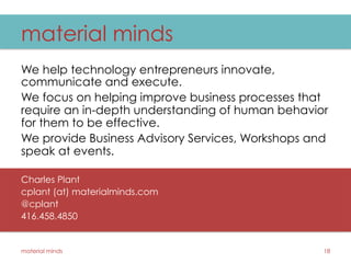 material minds
We help technology entrepreneurs innovate,
communicate and execute.
We focus on helping improve business processes that
require an in-depth understanding of human behavior
for them to be effective.
We provide Business Advisory Services, Workshops and
speak at events.
Charles Plant
cplant (at) materialminds.com
@cplant
416.458.4850
material minds 18
 