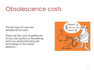 Obsolescence costs
5
The last type of costs are
obsolescence costs.
These are the costs of getting rid
of your old solution or transferring
what you produced using old
technology to the newer
platform..
 