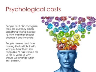 Psychological costs
7
People must also recognize
they are currently doing
something wrong in order
to think that they should
change it and innovate.
People have a hard time
making that switch. that’s
why you hear them say
things like “It has worked for
us for 10 years so why
should we change what
isn’t broken.”
 