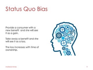 Status Quo Bias
material minds 9
Provide a consumer with a
new benefit and she will see
it as a gain.
Take away a benefit and she
will see it as a loss.
The loss increases with time of
ownership.
 