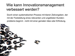 Wie kann Innovationsmanagement verbessert werden? Durch einen systematischen Prozess mit klaren Zielvorgaben, der  mit der Feststellung eines relevanten und ungelösten Kunden- problems beginnt - nicht mit einer genialen Idee oder Erfindung. 