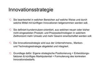 Innovationsstrategie Sie beantwortet in welchen Bereichen auf welche Weise und durch welche Mittel mit künftigen Innovationen teilgenommen werden soll.  Sie definiert kundennutzen-orientiert, aus welchen neuen oder bisher nicht eingesetzten Produkt- und Prozesstechnologien in welchem Zeithorizont mehr Umsatz und mehr Gewinn erwirtschaftet werden soll. Die Innovationsstrategie wird aus der Unternehmens-, Marken-  und Technologiestrategie abgeleitet und integriert. Grundlage dafür: Eigene strategische Positionierung + Entwicklungs-faktoren & künftiges Marktpotential = Formulierung des konkreten Innovationsbedarfs.   