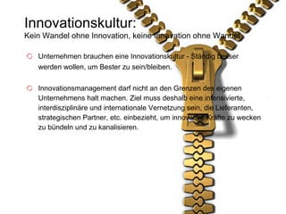 Innovationskultur: Kein Wandel ohne Innovation, keine Innovation ohne Wandel Unternehmen brauchen eine Innovationskultur - Ständig besser werden wollen, um Bester zu sein/bleiben.  Innovationsmanagement darf nicht an den Grenzen des eigenen Unternehmens halt machen. Ziel muss deshalb eine intensivierte, interdisziplinäre und internationale Vernetzung sein, die Lieferanten, strategischen Partner, etc. einbezieht, um innovative Kräfte zu wecken zu bündeln und zu kanalisieren. 