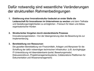 Dafür notwendig sind wesentliche Veränderungen der strukturellen Rahmenbedingungen 1. Etablierung einer Innovationskultur bedeutet an erster Stelle   die  Leidenschaft für Innovationen im Unternehmen zu wecken  und dann   Teilhabe und Gestaltungsmöglichkeiten zu ermöglichen - Freiraum für Ideen und Abbau organisatorischer Hürden   2. Strukturiertes Vorgehen durch standardisierte Prozesse   Innovationsorganistation - Von der Ideengenierung über die Bewertung bis zur Implementierung.  3.  Bereitstellung von Ressourcen Die gezielten Bereitstellung von Finanzmitteln, Anlagen und Manpower für die Schaffung der dafür notwendigen technischen Infrastruktur. (z.B. durchgängige IT-Unterstützung mit Ideendatenbank-/portal, Bewertungsmodul, Diskussionsforum, Projektmanagementsysteme, Collaborations Plattformen für Dokumentation und Wissensmanagement) 