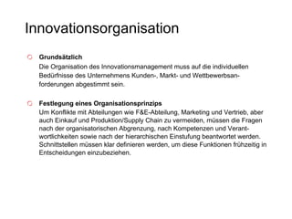 Innovationsorganisation Grundsätzlich Die Organisation des Innovationsmanagement muss auf die individuellen Bedürfnisse des Unternehmens Kunden-, Markt- und Wettbewerbsan-forderungen abgestimmt sein. Festlegung eines Organisationsprinzips Um Konflikte mit Abteilungen wie F&E-Abteilung, Marketing und Vertrieb, aber auch Einkauf und Produktion/Supply Chain zu vermeiden, müssen die Fragen nach der organisatorischen Abgrenzung, nach Kompetenzen und Verant-wortlichkeiten sowie nach der hierarchischen Einstufung beantwortet werden. Schnittstellen müssen klar definieren werden, um diese Funktionen frühzeitig in Entscheidungen einzubeziehen. 