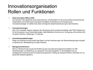 Innovationsorganisation  Rollen und Funktionen Chief Innovation Officer (CIO)  Auf oberster Führungsebene eines Unternehmens. Verantwortlich für die kontinuierliche Ausrichtung der Organisation auf kundennutzen-orientierte Suchfelder, Entwicklung und Umsetzung der Innovationsstrategie. Er definiert die Ziele und trägt die Gesamtverantwortung für das Erreichen. Innovationsmanager Dem CIO unterstellt, trätgt er entweder die Verantwortung für einzelne Suchfelder oder F&E Projekte bzw, für die Konzeption neuer Geschäftsmodelle. Stellt Methoden-Know-how zur Verfügung und koordiniert die einzelnen Gremien, Abteilungen, Funktionen. Innovationsprojektmanager   Pflegt und überwacht kontinuierlich alle Daten und bei Veränderungen der Rahmenbedingungen eingreift er steuernd ein. Bereitstellung von Best Practices Management-Gremium   Wird zur Risikominimierung bei der Einführung des Innovationsmanagements etabliert. Es trifft Entscheidungen zur Bewertung von grösseren Innovationsprojekten, in der Budgetierung und strategischen Ausrichtung des Innovationsmanagements. Häufig auf operativer Ebene unterstützt von so genannten Bewertungsteams. 