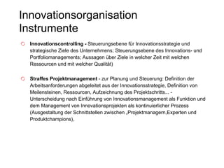 Innovationsorganisation  Instrumente Innovationscontrolling -  Steuerungsebene für Innovationsstrategie und strategische Ziele des Unternehmens; Steuerungsebene des Innovations- und Portfoliomanagements; Aussagen über Ziele in welcher Zeit mit welchen Ressourcen und mit welcher Qualität) Straffes Projektmanagement  - zur Planung und Steuerung: Definition der Arbeitsanforderungen abgeleitet aus der Innovationsstrategie, Definition von Meilensteinen, Ressourcen, Aufzeichnung des Projektschritts... - Unterscheidung nach Einführung von Innovationsmanagement als Funktion und dem Management von Innovationsprojekten als kontinuierlicher Prozess (Ausgestaltung der Schnittstellen zwischen „Projektmanagern,Experten und Produktchampions), 