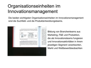 Organisationseinheiten im Innovationsmanagement Die beiden wichtigsten Organisationseinheiten im Innovationsmanagement  sind die Suchfeld- und die Produktentwicklungsteams. Bildung von Branchenteams aus Marketing, F&E und Produktion, die als Innovationsteams fungieren und Innovationsaktivitäten in ihrem jeweiligen Segment verantworten, Markt und Wettbewerbbeobachten 