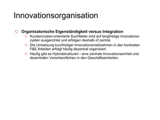 Innovationsorganisation Organisatorische Eigenständigkeit versus Integration   Kundennutzen-orientierte Suchfelder sind auf langfristige Innovations-zyklen ausgerichtet und erfolgen deshalb of zentral.  Die Umsetzung kurzfristiger Innovationsmaßnahmen in den konkreten F&E Arbeiten erfolgt häufig dezentral organisiert.  Häufig gibt es Hybridstrukturen - eine zentrale Innovationseinheit und dezentralen Verantwortlichen in den Geschäftseinheiten. 
