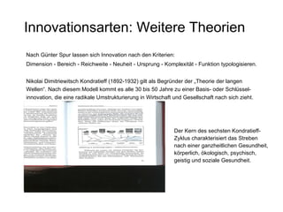 Innovationsarten: Weitere Theorien Nach Günter Spur lassen sich Innovation nach den Kriterien: Dimension - Bereich - Reichweite - Neuheit - Ursprung - Komplexität - Funktion typologisieren.   Nikolai Dimitriewitsch Kondratieff (1892-1932) gilt als Begründer der „Theorie der langen  Wellen“. Nach diesem Modell kommt es alle 30 bis 50 Jahre zu einer Basis- oder Schlüssel- innovation, die eine radikale Umstrukturierung in Wirtschaft und Gesellschaft nach sich zieht. Der Kern des sechsten Kondratieff-Zyklus charakterisiert das Streben nach einer ganzheitlichen Gesundheit, körperlich, ökologisch, psychisch, geistig und soziale Gesundheit. 