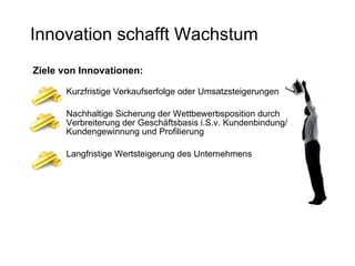 Innovation schafft Wachstum Ziele von Innovationen: Kurzfristige Verkaufserfolge oder Umsatzsteigerungen  Nachhaltige Sicherung der Wettbewerbsposition durch Verbreiterung der Geschäftsbasis i.S.v. Kundenbindung/ Kundengewinnung und Profilierung Langfristige Wertsteigerung des Unternehmens 