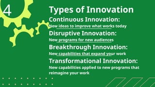 Types of Innovation
4 Continuous Innovation:
New ideas to improve what works today
Disruptive Innovation:
New programs for new audiences
Breakthrough Innovation:
New capabilities that expand your work
Transformational Innovation:
New capabilities applied to new programs that
reimagine your work
 