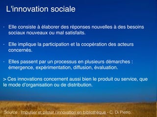 L'innovation sociale
- Elle consiste à élaborer des réponses nouvelles à des besoins
sociaux nouveaux ou mal satisfaits.
- Elle implique la participation et la coopération des acteurs
concernés.
- Elles passent par un processus en plusieurs démarches :
émergence, expérimentation, diffusion, évaluation.
> Ces innovations concernent aussi bien le produit ou service, que
le mode d’organisation ou de distribution.
Source : Impulser et piloter l’innovation en bibliothèque - C. Di Pietro.
 