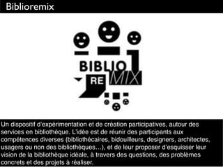 Biblioremix
Un dispositif d’expérimentation et de création participatives, autour des
services en bibliothèque. L’idée est de réunir des participants aux
compétences diverses (bibliothécaires, bidouilleurs, designers, architectes,
usagers ou non des bibliothèques…), et de leur proposer d’esquisser leur
vision de la bibliothèque idéale, à travers des questions, des problèmes
concrets et des projets à réaliser.
 