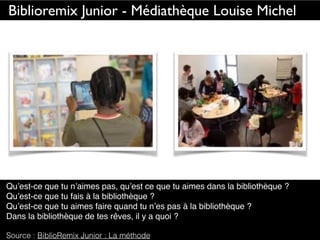 Qu’est-ce que tu n’aimes pas, qu’est ce que tu aimes dans la bibliothèque ?
Qu’est-ce que tu fais à la bibliothèque ?
Qu’est-ce que tu aimes faire quand tu n’es pas à la bibliothèque ?
Dans la bibliothèque de tes rêves, il y a quoi ?
Source : BiblioRemix Junior : La méthode
Biblioremix Junior - Médiathèque Louise Michel
 
