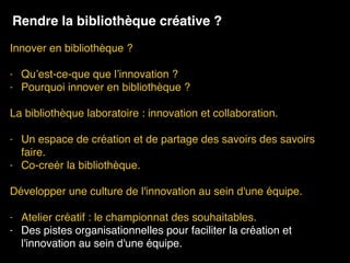 Innover en bibliothèque ? 
- Qu’est-ce-que que l’innovation ?
- Pourquoi innover en bibliothèque ?
La bibliothèque laboratoire : innovation et collaboration. 
- Un espace de création et de partage des savoirs des savoirs
faire.
- Co-creér la bibliothèque.
Développer une culture de l'innovation au sein d'une équipe.
- Atelier créatif : le championnat des souhaitables.
- Des pistes organisationnelles pour faciliter la création et
l'innovation au sein d'une équipe.
Rendre la bibliothèque créative ?
 